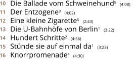 Die Ballade vom Schweinehund5  (4:08)    Der Entzogene3  (4:02) Eine kleine Zigarette5  (2:43) Die U-Bahnhöfe von Berlin1  (3:22) Hundert Schritte2  (4:56) Stünde sie auf einmal da1  (3:23) Knorrpromenade4  (4:30) 10 11 12 13 14 15 16