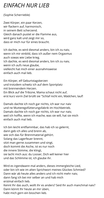 EINFACH NUR LIEB  (Sophie Scherrieble)  Zwei Körper, ein paar Kerzen, wir flackern auf, harmonisch, in seinem Bett scherzend. Gleich danach pustet er die Flamme aus, wird ganz kalt und zeigt mir so, dass er mich nur für eines braucht.  Ich dachte, es wird diesmal anders, bin ich zu naiv, wenn ich mir einbild, dass ich außer nem Orgasmus auch sowas wie Liebe krieg. Ich dachte, es wird diesmal anders, bin ich zu naiv, wenn ich aufs neue glaube,  vielleicht hat mich einer ausnahmsweise einfach auch mal lieb.  Ein Körper, elf Geburtstagskerzen und trotzdem schwitz ich auf dem Sportplatz mit brennendem Herzen. Ein Blick auf die Tribüne, Mama schaut nicht auf, erst kurz vorm Ziel brüllt sie "Schlaf nicht ein, Mädchen, lauf!  Damals dachte ich noch gar nichts, ich war nur naiv und ne Mutteregofütterungsfabrik im Hochbetrieb. Damals dachte ich noch gar nichts, ich war nur naiv, weil ich hoffte, wenn ich mache, was sie will, hat sie mich einfach auch mal lieb.  Ich bin leicht entflammbar, das hab ich so gelernt, dann geb ich alles und brenn ab, wie sich das für Brennmaterial gehört. Solang das Lagerfeuer brennt, sitzt man gerne zusammen und singt, doch kommt die Asche, ist es nur noch  die innere Stimme, die klingt, sie lacht mich aus: du Looser, Dich will keiner hier und das Schlimme ist, ich glaube ihr.  Wird es irgendwann mal anders, dieses immergleiche Lied, oder bin ich wie im alten Sprichwort meines Glückes Schmied? Dann wär ab heute alles anders und ich nicht mehr naiv, dann fang ich bei mir selber an und hab mich erstmal einfach lieb. Kennt Ihr das auch, wollt ihr es anders? Seid Ihr auch manchmal naiv? Dann könnt Ihr heute an mir üben, habt mich gern ein bisschen lieb.