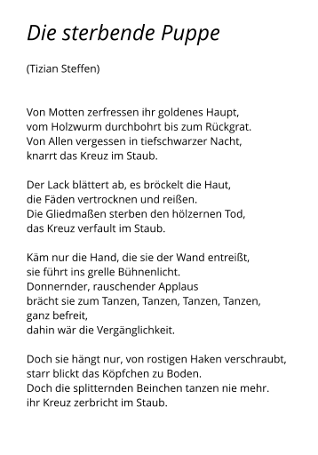 Die sterbende Puppe  (Tizian Steffen)   Von Motten zerfressen ihr goldenes Haupt, vom Holzwurm durchbohrt bis zum Rückgrat. Von Allen vergessen in tiefschwarzer Nacht, knarrt das Kreuz im Staub.  Der Lack blättert ab, es bröckelt die Haut, die Fäden vertrocknen und reißen. Die Gliedmaßen sterben den hölzernen Tod, das Kreuz verfault im Staub.  Käm nur die Hand, die sie der Wand entreißt, sie führt ins grelle Bühnenlicht. Donnernder, rauschender Applaus brächt sie zum Tanzen, Tanzen, Tanzen, Tanzen, ganz befreit, dahin wär die Vergänglichkeit.  Doch sie hängt nur, von rostigen Haken verschraubt, starr blickt das Köpfchen zu Boden. Doch die splitternden Beinchen tanzen nie mehr. ihr Kreuz zerbricht im Staub.